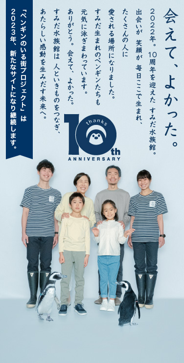 すみだ水族館　開業10周年 / 会えて、よかった。2022年。10周年を迎えた すみだ水族館。出会いが 笑顔が 毎日ここで生まれ、たくさんの人に愛される場所になりました。すみだ生まれのペンギンたちも元気に泳ぎまわっています。ありがとう。会えて、よかった。すみだ水族館は 人といきものをつなぎ、あたらしい感動を生みだす未来へ。