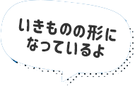 いきものの形になっているよ