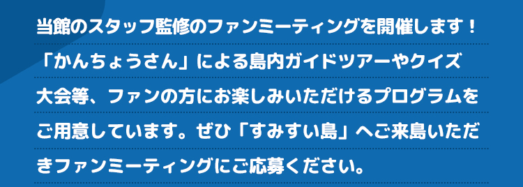 当館のスタッフ監修のファンミーティングを開催します！「かんちょうさん」による島内ガイドツアーやクイズ大会等、ファンの方にお楽しみいただけるプログラムをご用意しています。ぜひ「すみすい島」へご来島いただきファンミーティングにご応募ください。