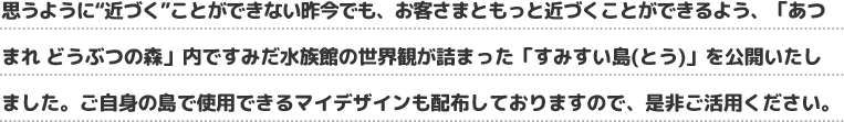 思うように“近づく”ことができない昨今でも、お客さまともっと近づくことができるよう、「あつまれ どうぶつの森」内ですみだ水族館の世界観が詰まった「すみすい島(とう)」を公開いたしました。ご自身の島で使用できるマイデザインも配布しておりますので、是非ご活用ください。