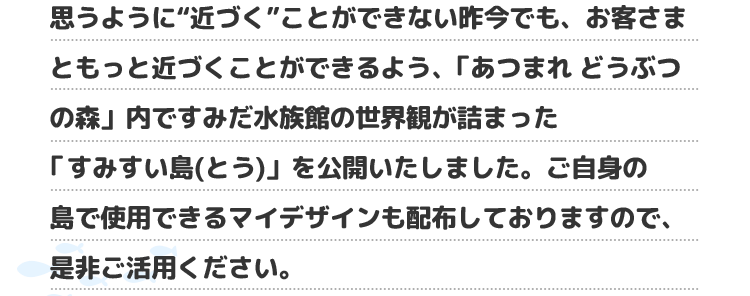 思うように“近づく”ことができない昨今でも、お客さまともっと近づくことができるよう、「あつまれ どうぶつの森」内ですみだ水族館の世界観が詰まった「すみすい島(とう)」を公開いたしました。ご自身の島で使用できるマイデザインも配布しておりますので、是非ご活用ください。