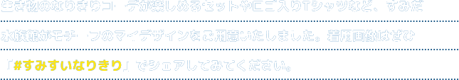 生き物のなりきりコーデが楽しめるセットやロゴ入りTシャツなど、すみだ水族館がモチーフのマイデザインをご用意いたしました。着用画像はぜひ「#すみすいなりきり」でシェアしてみてください。