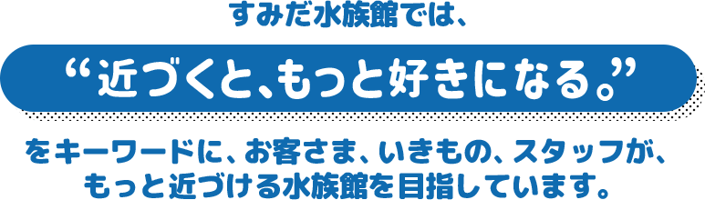 すみだ水族館では、“近づくと、もっと好きになる。”をキーワードに、お客さま、いきもの、スタッフが、もっと近づける水族館を目指しています。