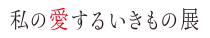 私の愛するいきもの展