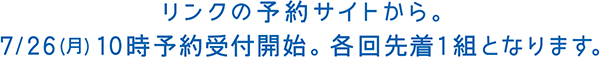 リンクの予約サイトから。7/26（月）10時予約受付開始。各回先着1組となります。