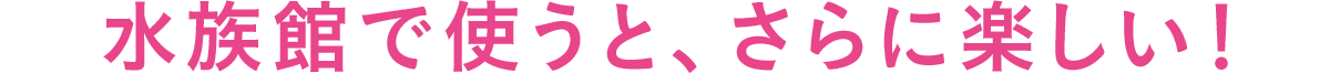 水族館で使うと、さらに楽しい！